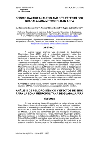 Revista Internacional de Vol. 26, 1, 89-123 (2021)
Ingeniería
de Estructuras
http://dx.doi.org/10.24133/riie.v26i1.1960
SEISMIC HAZARD ANALYSIS AND SITE EFFECTS FOR
GUADALAJARA METROPOLITAN AREA
A. Monserrat Buenrostro (1)
, Alonso Gómez Bernal (2)
, Hugón Juárez García (2)
Profesora, Departamento de Ingeniería Civil y Topografía, Universidad de Guadalajara,
Centro Universitario de Ciencias Exactas e Ingenierías, Blvd. Marcelino García Barragán
#1421, 44430 Guadalajara, México. angelica.buenrostro@academicos.udg.mx
Profesor Investigador, Departamento de Materiales, Universidad Autónoma Metropolitana-
Azcapotzalco, Edificio P4, 3er Piso, Av. San Pablo # 180, 02200 Ciudad de México, México.
agb@correo.azc.uam.mx hjg@correo.azc.uam.mx
ABSTRACT
A seismic hazard analysis was developed for Guadalajara
Metropolitan Area (ZMG), with a probabilistic approach, using the
methodology developed by McGuire (2004). The ZMG is located on the
central part of Jalisco State, in the Pacific Coast of Mexico. ZMG is comprised
of six cities: Guadalajara, Zapopan, San Pedro Tlaquepaque, Tonalá,
Tlajomulco de Zúñiga and El Salto. The seismic hazard settings were defined,
using Uniform Hazard Spectra (UHS) and seismic parameters. Three Ground
Motion Prediction Equations (GMPEs) were identified and a disaggregation
study is presented. Geotechnical information was characterized for some
ZMG sites; and hence site effects estimations were also investigated. UHS
were established for both firm and soft soils for ZMG. Finally, the computed
seismic parameters were compared to those for the seismic design guidelines
for Guadalajara and Zapopan cities, and we found out that our UHS captured
better the seismic settings of these cities of the Mexican Pacific Coast.
Keywords: Seismic hazard, Uniform Hazard Spectra, site effects, seismic
sources, GMPEs, recurrence relations, deaggregation, transfer function.
ANÁLISIS DE PELIGRO SÍSMICO Y EFECTOS DE SITIO
PARA LA ZONA METROPOLITANA DE GUADALAJARA
RESUMEN
En este trabajo se desarrolló un análisis de peligro sísmico para la
Zona Metropolitana de Guadalajara (ZMG), con un enfoque probabilista,
mediante la metodología desarrollada por McGuire (2004). La ZMG es
localizada en la parte central del Estado de Jalisco en la Costa del Pacifico
de México. La ZMG está conformada por seis municipios, Guadalajara,
Zapopan, San Pedro Tlaquepaque, Tonalá, Tlajomulco de Zúñiga y El Salto.
El peligro sísmico en la metodología probabilista se define con Espectros de
Peligro Uniforme (EPU) y considera todas las fuentes sísmicas que afectan a
la zona de estudio, se identificaron tres ecuaciones de movimiento y se
presenta un estudio de desagregación. Se incluyen efectos de sitio a partir de
 