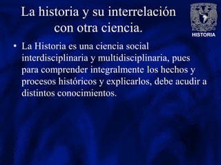 HISTORIA
La historia y su interrelación
con otra ciencia.
• La Historia es una ciencia social
interdisciplinaria y multidisciplinaria, pues
para comprender integralmente los hechos y
procesos históricos y explicarlos, debe acudir a
distintos conocimientos.
 