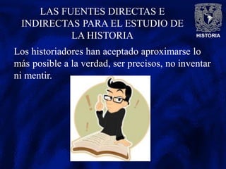HISTORIA
LAS FUENTES DIRECTAS E
INDIRECTAS PARA EL ESTUDIO DE
LA HISTORIA
Los historiadores han aceptado aproximarse lo
más posible a la verdad, ser precisos, no inventar
ni mentir.
 