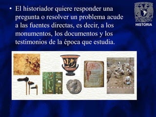HISTORIA
• El historiador quiere responder una
pregunta o resolver un problema acude
a las fuentes directas, es decir, a los
monumentos, los documentos y los
testimonios de la época que estudia.
 