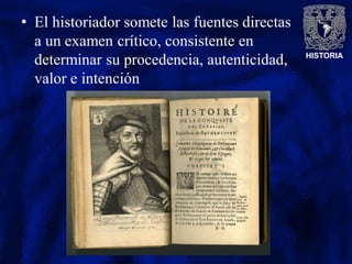 HISTORIA
• El historiador somete las fuentes directas
a un examen crítico, consistente en
determinar su procedencia, autenticidad,
valor e intención
 
