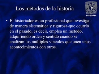 HISTORIA
Los métodos de la historia
• El historiador es un profesional que investiga-
de manera sistemática y rigurosa-que ocurrió
en el pasado, es decir, emplea un método,
adquiriendo orden y sentido cuando se
analizan los múltiples vínculos que unen unos
acontecimientos con otros.
 