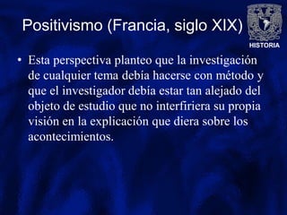 HISTORIA
Positivismo (Francia, siglo XIX)
• Esta perspectiva planteo que la investigación
de cualquier tema debía hacerse con método y
que el investigador debía estar tan alejado del
objeto de estudio que no interfiriera su propia
visión en la explicación que diera sobre los
acontecimientos.
 