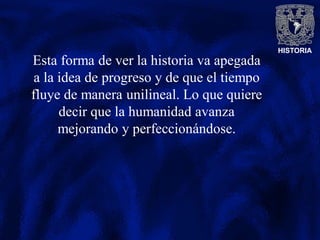 HISTORIA
Esta forma de ver la historia va apegada
a la idea de progreso y de que el tiempo
fluye de manera unilineal. Lo que quiere
decir que la humanidad avanza
mejorando y perfeccionándose.
 
