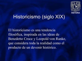 HISTORIA
Historicismo (siglo XIX)
El historicismo es una tendencia
filosófica, inspirada en las ideas de
Benedetto Croce y Leopold von Ranke,
que considera toda la realidad como el
producto de un devenir histórico.
 
