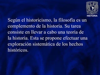 HISTORIA
Según el historicismo, la filosofía es un
complemento de la historia. Su tarea
consiste en llevar a cabo una teoría de
la historia. Esta se propone efectuar una
exploración sistemática de los hechos
históricos.
 