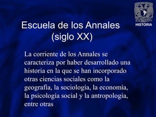 HISTORIA
Escuela de los Annales
(siglo XX)
La corriente de los Annales se
caracteriza por haber desarrollado una
historia en la que se han incorporado
otras ciencias sociales como la
geografía, la sociología, la economía,
la psicología social y la antropología,
entre otras
 