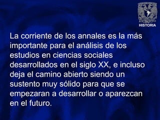 HISTORIA
La corriente de los annales es la más
importante para el análisis de los
estudios en ciencias sociales
desarrollados en el siglo XX, e incluso
deja el camino abierto siendo un
sustento muy sólido para que se
empezaran a desarrollar o aparezcan
en el futuro.
 