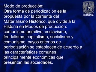 HISTORIA
Modo de producción:
Otra forma de periodización es la
propuesta por la corriente del
Materialismo Histórico, que divide a la
Historia en Modos de producción:
comunismo primitivo, esclavismo,
feudalismo, capitalismo, socialismo y
comunismo, cuyos criterios de
periodización se establecen de acuerdo a
las características comunes
principalmente económicas que
presentan las sociedades.
 