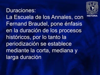 HISTORIA
Duraciones:
La Escuela de los Annales, con
Fernand Braudel, pone énfasis
en la duración de los procesos
históricos, por lo tanto la
periodización se establece
mediante la corta, mediana y
larga duración
 