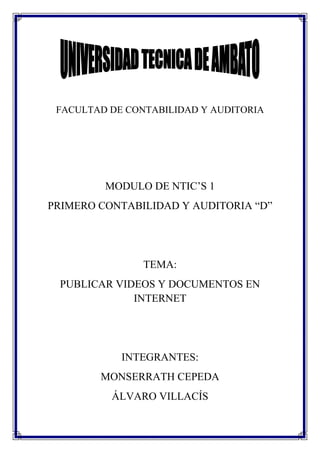 FACULTAD DE CONTABILIDAD Y AUDITORIA




         MODULO DE NTIC’S 1
PRIMERO CONTABILIDAD Y AUDITORIA “D”




                TEMA:
 PUBLICAR VIDEOS Y DOCUMENTOS EN
             INTERNET




            INTEGRANTES:
        MONSERRATH CEPEDA
          ÁLVARO VILLACÍS
 