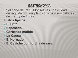 GASTRONOMIA:
En el norte de Perú, Monsefú es una ciudad
distinguida por sus platos típicos y sus bebidas
de maíz y de frutas.
Platos típicos:
 El Frito
 Espesado
 Garbanzo molido
 La Causa
 El Hornado
 El Ceviche con tortilla de raya
 