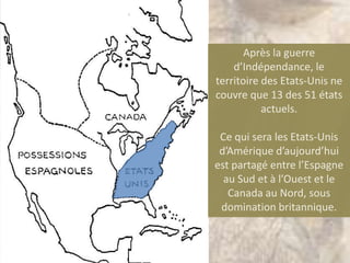 Après la guerre
    d’Indépendance, le
territoire des Etats-Unis ne
couvre que 13 des 51 états
           actuels.

 Ce qui sera les Etats-Unis
 d’Amérique d’aujourd’hui
est partagé entre l’Espagne
  au Sud et à l’Ouest et le
   Canada au Nord, sous
 domination britannique.
 