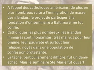 • A l’appel des catholiques américains, de plus en
  plus nombreux suite à l’immigration de masse
  des irlandais, le projet de participer à la
  fondation d’un séminaire à Baltimore me fut
  confié.
• Catholiques les plus nombreux, les irlandais
  immigrés sont inorganisés, très mal vus pour leur
  origine, leur pauvreté et surtout leur
  religion, noyés dans une population de
  confession protestante.
• La tâche, particulièrement difficile, fut un demi-
  échec. Mais le séminaire Ste Marie fut ouvert.
 