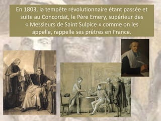 En 1803, la tempête révolutionnaire étant passée et
 suite au Concordat, le Père Emery, supérieur des
   « Messieurs de Saint Sulpice » comme on les
      appelle, rappelle ses prêtres en France.
 