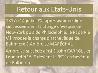 Retour aux Etats-Unis
1817: (14 juillet ) après avoir décliné
successivement la charge d’évêque de
New-York puis de Philadelphie, le Pape Pie
VII impose la charge d’archevêque de
Baltimore à Ambroise MARÉCHAL.
Ambroise succède ainsi à John CARROLL et
Leonard NEALE devient le 3ème archevêque
de Baltimore
 