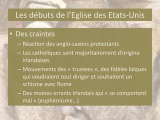 Les débuts de l’Eglise des Etats-Unis

• Des craintes
  – Réaction des anglo-saxons protestants
  – Les catholiques sont majoritairement d’origine
    irlandaises
  – Mouvements des « trustees », des fidèles laïques
    qui voudraient tout diriger et souhaitent un
    schisme avec Rome
  – Des moines errants irlandais qui « se comportent
    mal » (euphémisme…)
 