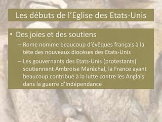 Les débuts de l’Eglise des Etats-Unis

• Des joies et des soutiens
  – Rome nomme beaucoup d’évêques français à la
    tête des nouveaux diocèses des Etats-Unis
  – Les gouvernants des Etats-Unis (protestants)
    soutiennent Ambroise Maréchal, la France ayant
    beaucoup contribué à la lutte contre les Anglais
    dans la guerre d’Indépendance
 