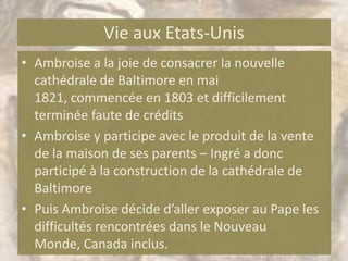 Vie aux Etats-Unis
• Ambroise a la joie de consacrer la nouvelle
  cathédrale de Baltimore en mai
  1821, commencée en 1803 et difficilement
  terminée faute de crédits
• Ambroise y participe avec le produit de la vente
  de la maison de ses parents – Ingré a donc
  participé à la construction de la cathédrale de
  Baltimore
• Puis Ambroise décide d’aller exposer au Pape les
  difficultés rencontrées dans le Nouveau
  Monde, Canada inclus.
 