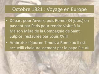 Octobre 1821 : Voyage en Europe
• Départ pour Anvers, puis Rome (34 jours) en
  passant par Paris pour rendre visite à la
  Maison Mère de la Compagnie de Saint
  Sulpice, restaurée par Louis XVIII
• Ambroise séjourne 7 mois à Rome où il est
  accueilli chaleureusement par le pape Pie VII
 