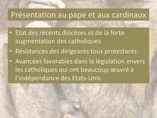 Présentation au pape et aux cardinaux
• Etat des récents diocèses et de la forte
  augmentation des catholiques
• Résistances des dirigeants tous protestants
• Avancées favorables dans la législation envers
  les catholiques qui ont beaucoup œuvré à
  l’indépendance des Etats-Unis
 