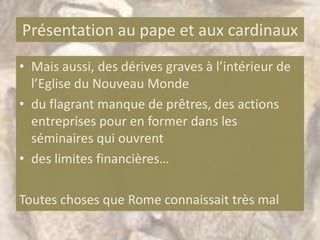 Présentation au pape et aux cardinaux
• Mais aussi, des dérives graves à l’intérieur de
  l’Eglise du Nouveau Monde
• du flagrant manque de prêtres, des actions
  entreprises pour en former dans les
  séminaires qui ouvrent
• des limites financières…

Toutes choses que Rome connaissait très mal
 