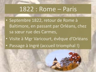 1822 : Rome – Paris
• Septembre 1822, retour de Rome à
  Baltimore, en passant par Orléans, chez
  sa sœur rue des Carmes,
• Visite à Mgr Varicourt, évêque d’Orléans
• Passage à Ingré (accueil triomphal !)
 