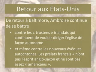 Retour aux Etats-Unis
De retour à Baltimore, Ambroise continue
de se battre
  • contre les « trustees » irlandais qui
    continuent de vouloir diriger l’église de
    façon autonome
  • et même contre les nouveaux évêques
    autochtones. Les prélats français « n’ont
    pas l’esprit anglo-saxon et ne sont pas
    assez « américains ».
 
