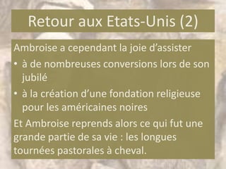 Retour aux Etats-Unis (2)
Ambroise a cependant la joie d’assister
• à de nombreuses conversions lors de son
  jubilé
• à la création d’une fondation religieuse
  pour les américaines noires
Et Ambroise reprends alors ce qui fut une
grande partie de sa vie : les longues
tournées pastorales à cheval.
 