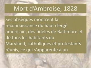 Mort d’Ambroise, 1828
Ses obsèques montrent la
reconnaissance du haut clergé
américain, des fidèles de Baltimore et
de tous les habitants du
Maryland, catholiques et protestants
réunis, ce qui s’apparente à un
triomphe
 