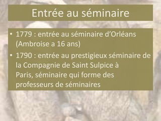 Entrée au séminaire
• 1779 : entrée au séminaire d’Orléans
  (Ambroise a 16 ans)
• 1790 : entrée au prestigieux séminaire de
  la Compagnie de Saint Sulpice à
  Paris, séminaire qui forme des
  professeurs de séminaires
 