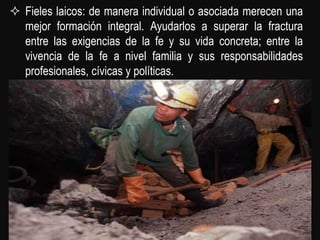  Fieles laicos: de manera individual o asociada merecen una
  mejor formación integral. Ayudarlos a superar la fractura
  entre las exigencias de la fe y su vida concreta; entre la
  vivencia de la fe a nivel familia y sus responsabilidades
  profesionales, cívicas y políticas.
 