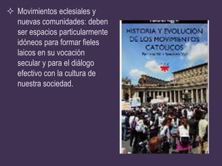 Movimientos eclesiales y
  nuevas comunidades: deben
  ser espacios particularmente
  idóneos para formar fieles
  laicos en su vocación
  secular y para el diálogo
  efectivo con la cultura de
  nuestra sociedad.
 