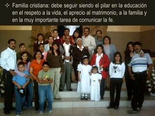  Familia cristiana: debe seguir siendo el pilar en la educación
  en el respeto a la vida, el aprecio al matrimonio, a la familia y
  en la muy importante tarea de comunicar la fe.
 