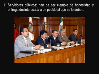  Servidores públicos: han de ser ejemplo de honestidad y
  entrega desinteresada a un pueblo al que se le deben.
 