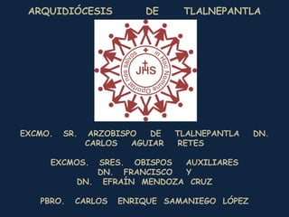 ARQUIDIÓCESIS            DE      TLALNEPANTLA




EXCMO.   SR.    ARZOBISPO  DE    TLALNEPANTLA   DN.
               CARLOS   AGUIAR   RETES

     EXCMOS.   SRES. OBISPOS AUXILIARES
              DN. FRANCISCO  Y
           DN. EFRAÍN MENDOZA CRUZ

   PBRO.   CARLOS    ENRIQUE SAMANIEGO LÓPEZ
 