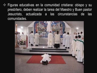  Figuras educativas en la comunidad cristiana: obispo y su
  presbítero, deben realizar la tarea del Maestro y Buen pastor
  Jesucristo, actualizada a las circunstancias de las
  comunidades.
 