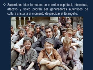  Sacerdotes bien formados en el orden espiritual, intelectual,
  afectivo y físico podrán ser generadores auténticos de
  cultura cristiana al momento de predicar el Evangelio.
 
