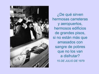 ¿De qué sirven
hermosas carreteras
    y aeropuertos,
 hermosos edificios
 de grandes pisos,
si no están más que
   amasados con
 sangre de pobres
   que no los van
      a disfrutar?
  15 DE JULIO DE 1979
 