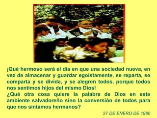 ¡Qué hermoso será el día en que una sociedad nueva, en
vez de almacenar y guardar egoístamente, se reparta, se
comparta y se divida, y se alegren todos, porque todos
nos sentimos hijos del mismo Dios!
¿Qué otra cosa quiere la palabra de Dios en este
ambiente salvadoreño sino la conversión de todos para
que nos sintamos hermanos?
                                    27 DE ENERO DE 1980
 