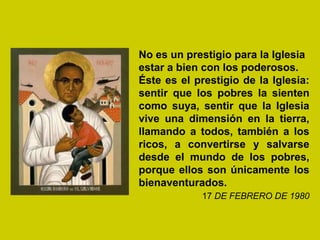 No es un prestigio para la Iglesia
estar a bien con los poderosos.
Éste es el prestigio de la Iglesia:
sentir que los pobres la sienten
como suya, sentir que la Iglesia
vive una dimensión en la tierra,
llamando a todos, también a los
ricos, a convertirse y salvarse
desde el mundo de los pobres,
porque ellos son únicamente los
bienaventurados.
            17 DE FEBRERO DE 1980
 