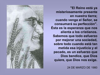 "El Reino está ya
   misteriosamente presente
            en nuestra tierra;
   cuando venga el Señor, se
  consumará su perfección".
Ésta es la esperanza que nos
      alienta a los cristianos.
 Sabemos que todo esfuerzo
   por mejorar una sociedad,
 sobre todo cuando está tan
    metida esa injusticia y el
 pecado, es un esfuerzo que
      Dios bendice, que Dios
  quiere, que Dios nos exige.

          24 DE MARZO DE 1980
 