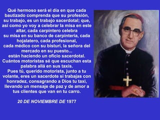 Qué hermoso será el día en que cada
  bautizado comprenda que su profesión,
 su trabajo, es un trabajo sacerdotal; que,
así como yo voy a celebrar la misa en este
        altar, cada carpintero celebra
 su misa en su banco de carpintería, cada
        hojalatero, cada profesional,
 cada médico con su bisturí, la señora del
           mercado en su puesto...
    están haciendo un oficio sacerdotal.
Cuántos motoristas sé que escuchan esta
           palabra allá en sus taxis.
   Pues tú, querido motorista, junto a tu
volante, eres un sacerdote si trabajas con
   honradez, consagrando a Dios tu taxi,
 llevando un mensaje de paz y de amor a
      tus clientes que van en tu carro.

       20 DE NOVIEMBRE DE 1977
 