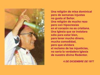 Una religión de misa dominical
pero de semanas injustas
no gusta al Señor.
Una religión de mucho rezo
pero con hipocresías
en el corazón no es cristiana.
Una Iglesia que se instalara
sólo para estar bien,
para tener mucho dinero,
mucha comodidad,
pero que olvidara
el reclamo de las injusticias,
no sería la verdadera Iglesia
de nuestro divino Redentor.

         4 DE DICIEMBRE DE 1977
 