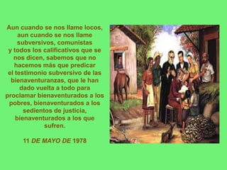 Aun cuando se nos llame locos,
     aun cuando se nos llame
     subversivos, comunistas
 y todos los calificativos que se
   nos dicen, sabemos que no
   hacemos más que predicar
 el testimonio subversivo de las
  bienaventuranzas, que le han
      dado vuelta a todo para
proclamar bienaventurados a los
 pobres, bienaventurados a los
       sedientos de justicia,
    bienaventurados a los que
              sufren.

     11 DE MAYO DE 1978
 
