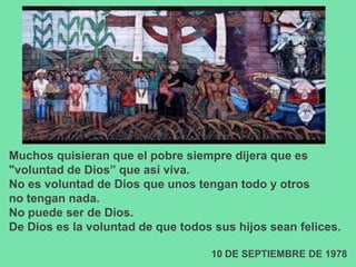 Muchos quisieran que el pobre siempre dijera que es
"voluntad de Dios” que así viva.
No es voluntad de Dios que unos tengan todo y otros
no tengan nada.
No puede ser de Dios.
De Dios es la voluntad de que todos sus hijos sean felices.

                                   10 DE SEPTIEMBRE DE 1978
 