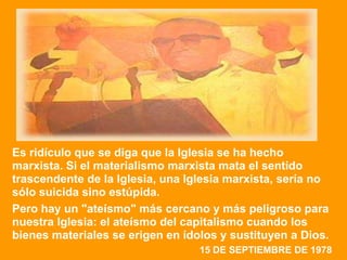 Es ridículo que se diga que la Iglesia se ha hecho
marxista. Si el materialismo marxista mata el sentido
trascendente de la Iglesia, una Iglesia marxista, sería no
sólo suicida sino estúpida.
Pero hay un "ateísmo" más cercano y más peligroso para
nuestra Iglesia: el ateísmo del capitalismo cuando los
bienes materiales se erigen en ídolos y sustituyen a Dios.
                                  15 DE SEPTIEMBRE DE 1978
 