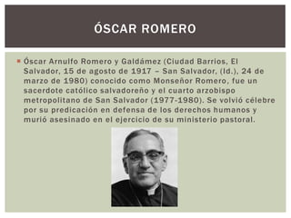 ÓSCAR ROMERO
 Óscar Arnulfo Romero y Galdámez (Ciudad Barrios, El
Salvador, 15 de agosto de 1917 – San Salvador, (Id.), 24 de
marzo de 1980) conocido como Monseñor Romero , fue un
sacerdote católico salvadoreño y el cuarto arzobispo
metropolitano de San Salvador (1977 -1980). Se volvió célebre
por su predicación en defensa de los derechos humanos y
murió asesinado en el ejercicio de su ministerio pastoral.

 