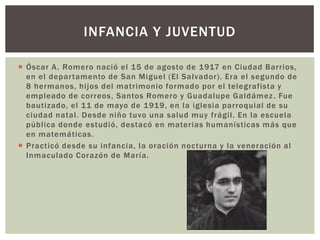 INFANCIA Y JUVENTUD
 Óscar A . Romero nació el 15 de agosto de 1917 en Ciudad Barrios,
en el depar tamento de San Miguel (El Salvador). Era el segundo de
8 hermanos, hijos del matrimonio formado por el telegrafista y
empleado de correos, Santos Romero y Guadalupe Galdámez . Fue
bautizado, el 11 de mayo de 1919, en la iglesia parroquial de su
ciudad natal. Desde niño tuvo una salud muy frágil. En la escuela
pública donde estudió, destacó en materias humanísticas más que
en matemáticas.
 Practicó desde su infancia, la oración nocturna y la veneración al
Inmaculado Corazón de María.

 