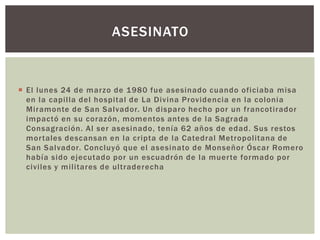 ASESINATO

 El lunes 24 de marzo de 1980 fue asesinado cuando oficiaba misa
en la capilla del hospital de La Divina Providencia en la colonia
Miramonte de San Salvador. Un disparo hecho por un francotirador
impactó en su corazón, momentos antes de la Sagrada
Consagración. Al ser asesinado, tenía 62 años de edad. Sus restos
mor tales descansan en la cripta de la Catedral Metropolitana de
San Salvador. Concluyó que el asesinato de Monseñor Óscar Romero
había sido ejecutado por un escuadrón de la muer te formado por
civiles y militares de ultraderecha

 